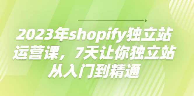 2023年shopify独立站运营课，7天让你独立站从入门到精通