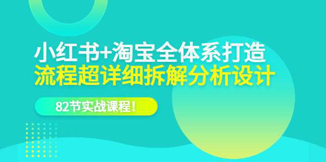 小红书 淘宝·全体系打造，流程超详细拆解分析设计，82节实战课程