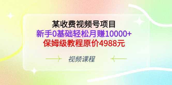 某收费视频号项目，新手0基础轻松月赚10000 ，保姆级教程原价4988元