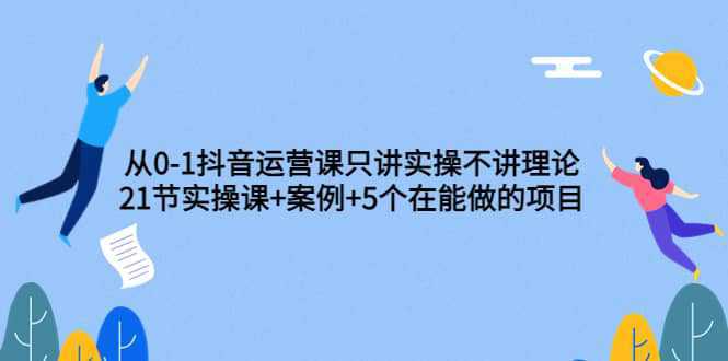 从0-1抖音运营课只讲实操不讲理论：21节实操课 案例 5个在能做的项目