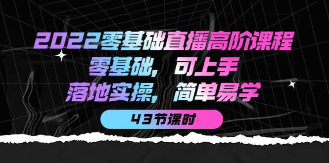 2022零基础直播高阶课程：零基础，可上手，落地实操，简单易学（43节课）