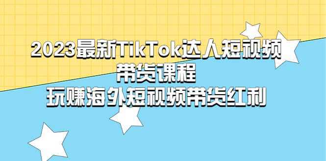 2023最新TikTok·达人短视频带货课程，玩赚海外短视频带货·红利