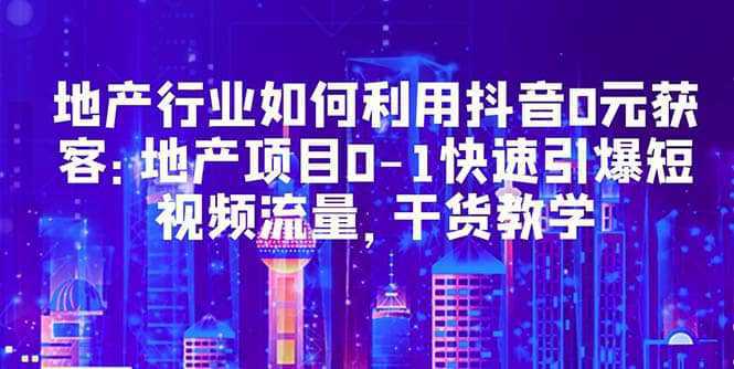 地产行业如何利用抖音0元获客：地产项目0-1快速引爆短视频流量，干货教学