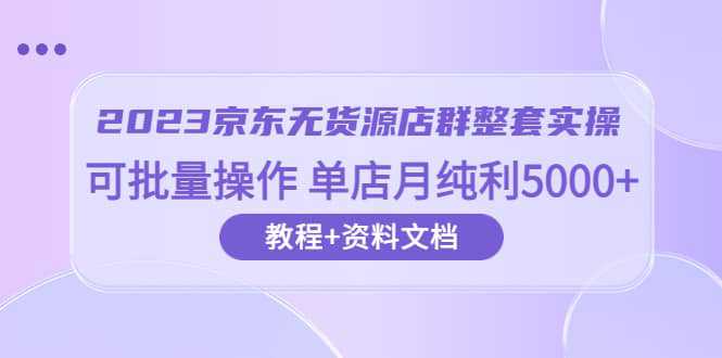 2023京东-无货源店群整套实操 可批量操作 单店月纯利5000 63节课 资料文档