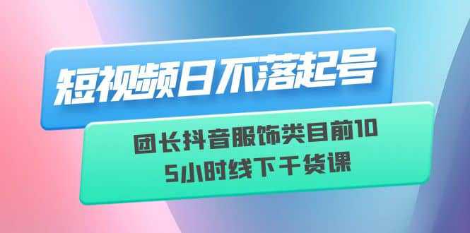 短视频日不落起号【6月11线下课】团长抖音服饰类目前10 5小时线下干货课