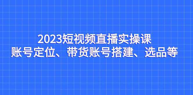 2023短视频直播实操课，账号定位、带货账号搭建、选品等