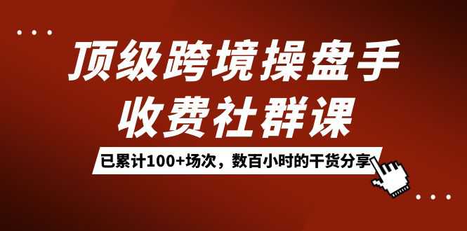 顶级跨境操盘手收费社群课：已累计100 场次，数百小时的干货分享！