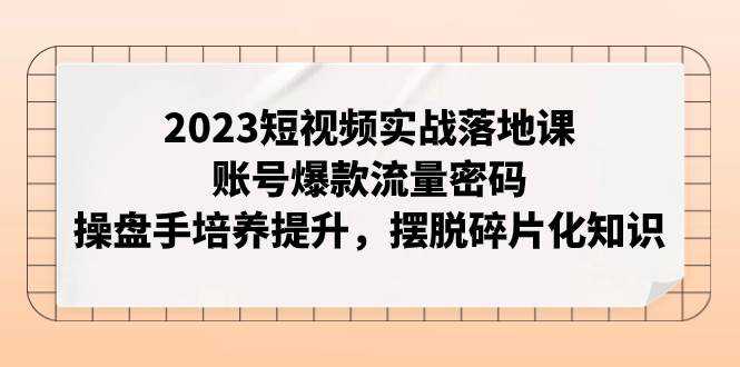 2023短视频实战落地课，账号爆款流量密码，操盘手培养提升，摆脱碎片化知识